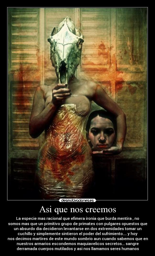 Asi que nos creemos - La especie mas racional que efimera ironia que burda mentira , no
somos mas que un primitivo grupo de primates con pulgares opuestos que
un absurdo dia decidieron levantarse en dos extremidades tomar un
cuchillo y simplemente sintieron el poder del sufrimiento.... y hoy
nos decimos martires de este mundo sombrio aun cuando sabemos que en
nuestros armarios escondemos maquiavelicos secretos... sangre
derramada cuerpos mutilados y asi nos llamamos seres humanos