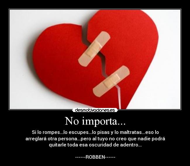 No importa... - Si lo rompes...lo escupes...lo pisas y lo maltratas...eso lo
arreglará otra persona...pero al tuyo no creo que nadie podrá
quitarle toda esa oscuridad de adentro...
------ROBBEN------