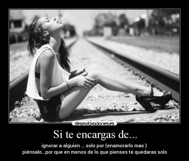 Si te encargas de... - ignorar a alguien ... solo por (enamorarlo mas )
piénsalo...por que en menos de lo que pienses te quedaras solo