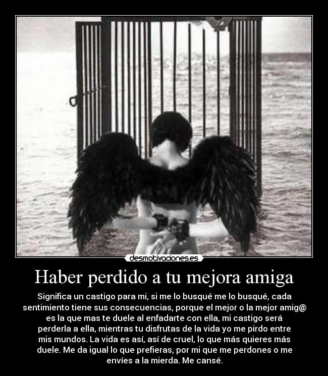 Haber perdido a tu mejora amiga - Significa un castigo para mi, si me lo busqué me lo busqué, cada
sentimiento tiene sus consecuencias, porque el mejor o la mejor amig@
es la que mas te duele al enfadarte con ella, mi castigo será
perderla a ella, mientras tu disfrutas de la vida yo me pirdo entre
mis mundos. La vida es así, así de cruel, lo que más quieres más
duele. Me da igual lo que prefieras, por mi que me perdones o me
envíes a la mierda. Me cansé.