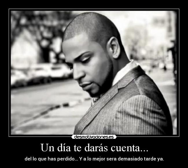 Un día te darás cuenta... - del lo que has perdido... Y a lo mejor sera demasiado tarde ya.