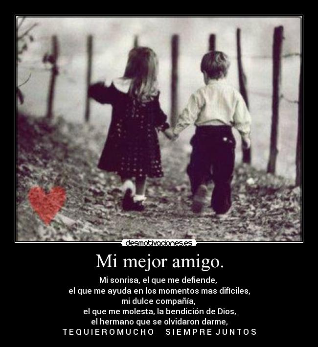 Mi mejor amigo. - Mi sonrisa, el que me defiende,
el que me ayuda en los momentos mas difíciles,
mi dulce compañía,
el que me molesta, la bendición de Dios,
el hermano que se olvidaron darme,
T E Q U I E R O M U C H O ♥ S I E M P R E J U N T O S