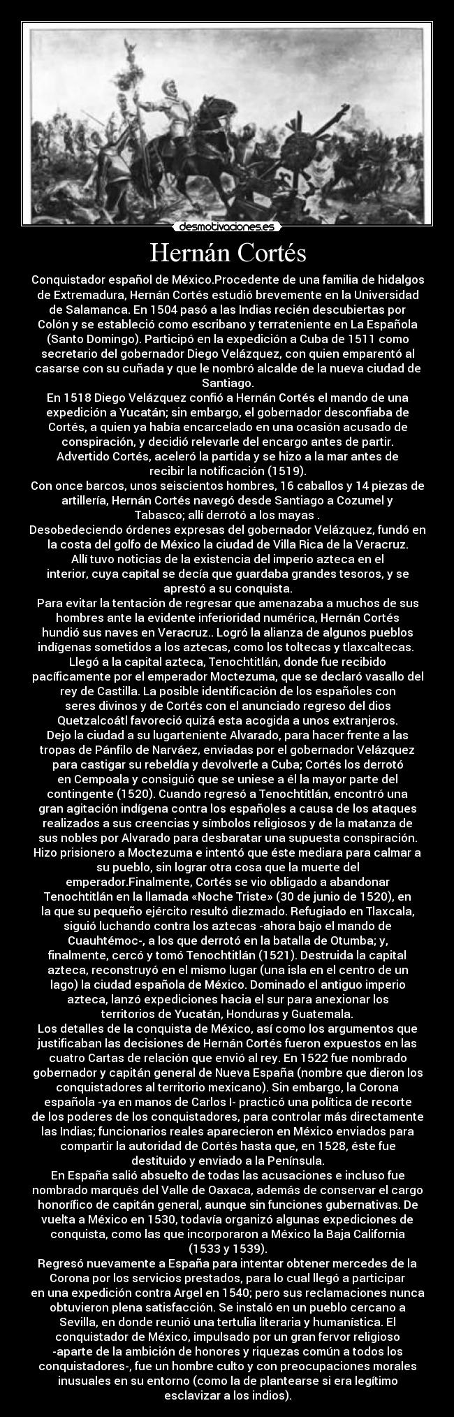Hernán Cortés - Conquistador español de México.Procedente de una familia de hidalgos
de Extremadura, Hernán Cortés estudió brevemente en la Universidad
de Salamanca. En 1504 pasó a las Indias recién descubiertas por
Colón y se estableció como escribano y terrateniente en La Española
(Santo Domingo). Participó en la expedición a Cuba de 1511 como
secretario del gobernador Diego Velázquez, con quien emparentó al
casarse con su cuñada y que le nombró alcalde de la nueva ciudad de
Santiago.
En 1518 Diego Velázquez confió a Hernán Cortés el mando de una
expedición a Yucatán; sin embargo, el gobernador desconfiaba de
Cortés, a quien ya había encarcelado en una ocasión acusado de
conspiración, y decidió relevarle del encargo antes de partir.
Advertido Cortés, aceleró la partida y se hizo a la mar antes de
recibir la notificación (1519).
Con once barcos, unos seiscientos hombres, 16 caballos y 14 piezas de
artillería, Hernán Cortés navegó desde Santiago a Cozumel y
Tabasco; allí derrotó a los mayas .
Desobedeciendo órdenes expresas del gobernador Velázquez, fundó en
la costa del golfo de México la ciudad de Villa Rica de la Veracruz.
Allí tuvo noticias de la existencia del imperio azteca en el
interior, cuya capital se decía que guardaba grandes tesoros, y se
aprestó a su conquista.
Para evitar la tentación de regresar que amenazaba a muchos de sus
hombres ante la evidente inferioridad numérica, Hernán Cortés
hundió sus naves en Veracruz.. Logró la alianza de algunos pueblos
indígenas sometidos a los aztecas, como los toltecas y tlaxcaltecas. 
Llegó a la capital azteca, Tenochtitlán, donde fue recibido
pacíficamente por el emperador Moctezuma, que se declaró vasallo del
rey de Castilla. La posible identificación de los españoles con
seres divinos y de Cortés con el anunciado regreso del dios
Quetzalcoátl favoreció quizá esta acogida a unos extranjeros.
Dejo la ciudad a su lugarteniente Alvarado, para hacer frente a las
tropas de Pánfilo de Narváez, enviadas por el gobernador Velázquez
para castigar su rebeldía y devolverle a Cuba; Cortés los derrotó
en Cempoala y consiguió que se uniese a él la mayor parte del
contingente (1520). Cuando regresó a Tenochtitlán, encontró una
gran agitación indígena contra los españoles a causa de los ataques
realizados a sus creencias y símbolos religiosos y de la matanza de
sus nobles por Alvarado para desbaratar una supuesta conspiración.
Hizo prisionero a Moctezuma e intentó que éste mediara para calmar a
su pueblo, sin lograr otra cosa que la muerte del
emperador.Finalmente, Cortés se vio obligado a abandonar
Tenochtitlán en la llamada «Noche Triste» (30 de junio de 1520), en
la que su pequeño ejército resultó diezmado. Refugiado en Tlaxcala,
siguió luchando contra los aztecas -ahora bajo el mando de
Cuauhtémoc-, a los que derrotó en la batalla de Otumba; y,
finalmente, cercó y tomó Tenochtitlán (1521). Destruida la capital
azteca, reconstruyó en el mismo lugar (una isla en el centro de un
lago) la ciudad española de México. Dominado el antiguo imperio
azteca, lanzó expediciones hacia el sur para anexionar los
territorios de Yucatán, Honduras y Guatemala.
Los detalles de la conquista de México, así como los argumentos que
justificaban las decisiones de Hernán Cortés fueron expuestos en las
cuatro Cartas de relación que envió al rey. En 1522 fue nombrado
gobernador y capitán general de Nueva España (nombre que dieron los
conquistadores al territorio mexicano). Sin embargo, la Corona
española -ya en manos de Carlos I- practicó una política de recorte
de los poderes de los conquistadores, para controlar más directamente
las Indias; funcionarios reales aparecieron en México enviados para
compartir la autoridad de Cortés hasta que, en 1528, éste fue
destituido y enviado a la Península.
En España salió absuelto de todas las acusaciones e incluso fue
nombrado marqués del Valle de Oaxaca, además de conservar el cargo
honorífico de capitán general, aunque sin funciones gubernativas. De
vuelta a México en 1530, todavía organizó algunas expediciones de
conquista, como las que incorporaron a México la Baja California
(1533 y 1539).
Regresó nuevamente a España para intentar obtener mercedes de la
Corona por los servicios prestados, para lo cual llegó a participar
en una expedición contra Argel en 1540; pero sus reclamaciones nunca
obtuvieron plena satisfacción. Se instaló en un pueblo cercano a
Sevilla, en donde reunió una tertulia literaria y humanística. El
conquistador de México, impulsado por un gran fervor religioso
-aparte de la ambición de honores y riquezas común a todos los
conquistadores-, fue un hombre culto y con preocupaciones morales
inusuales en su entorno (como la de plantearse si era legítimo
esclavizar a los indios).