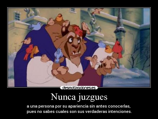 Nunca juzgues - a una persona por su apariencia sin antes conocerlas,
pues no sabes cuales son sus verdaderas intenciones.