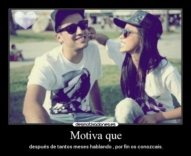 Motiva que - después de tantos meses hablando , por fin os conozcais.