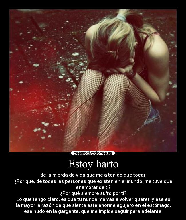 Estoy harto - de la mierda de vida que me a tenido que tocar.
¿Por qué, de todas las personas que existen en el mundo, me tuve que
enamorar de ti?
¿Por qué siempre sufro por ti?
Lo que tengo claro, es que tu nunca me vas a volver querer, y esa es
la mayor la razón de que sienta este enorme agujero en el estómago,
ese nudo en la garganta, que me impide seguir para adelante.