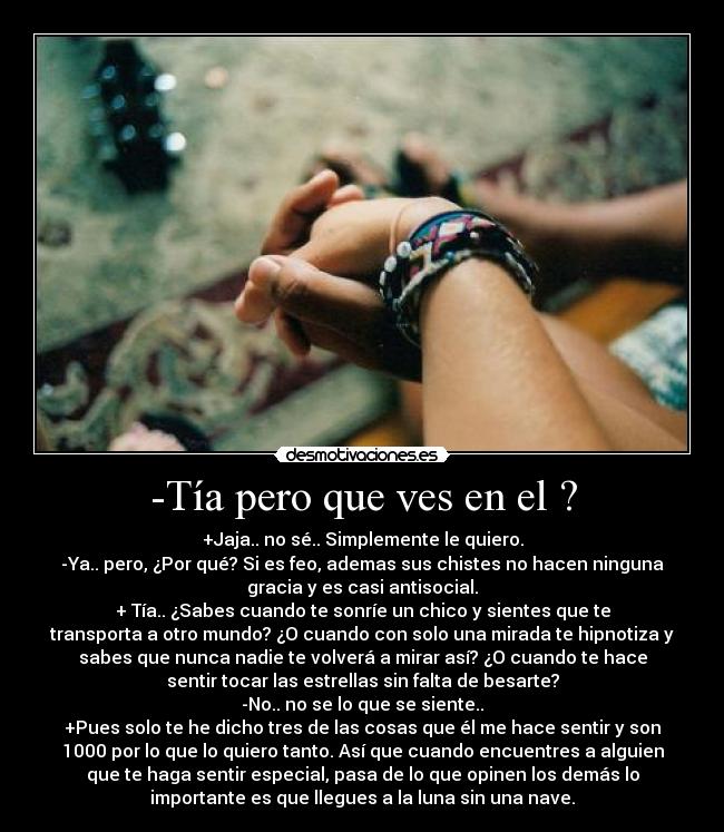 -Tía pero que ves en el ? - +Jaja.. no sé.. Simplemente le quiero.
-Ya.. pero, ¿Por qué? Si es feo, ademas sus chistes no hacen ninguna
gracia y es casi antisocial.
+ Tía.. ¿Sabes cuando te sonríe un chico y sientes que te
transporta a otro mundo? ¿O cuando con solo una mirada te hipnotiza y
sabes que nunca nadie te volverá a mirar así? ¿O cuando te hace
sentir tocar las estrellas sin falta de besarte?
-No.. no se lo que se siente..
+Pues solo te he dicho tres de las cosas que él me hace sentir y son
1000 por lo que lo quiero tanto. Así que cuando encuentres a alguien
que te haga sentir especial, pasa de lo que opinen los demás lo
importante es que llegues a la luna sin una nave.