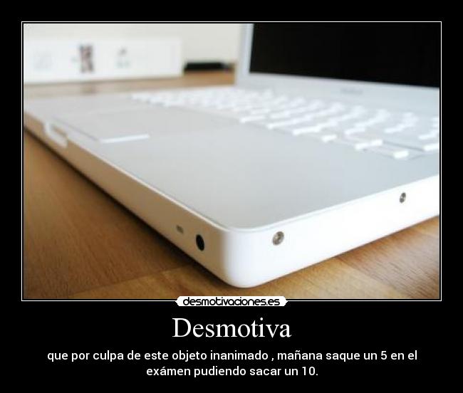 Desmotiva - que por culpa de este objeto inanimado , mañana saque un 5 en el
exámen pudiendo sacar un 10.