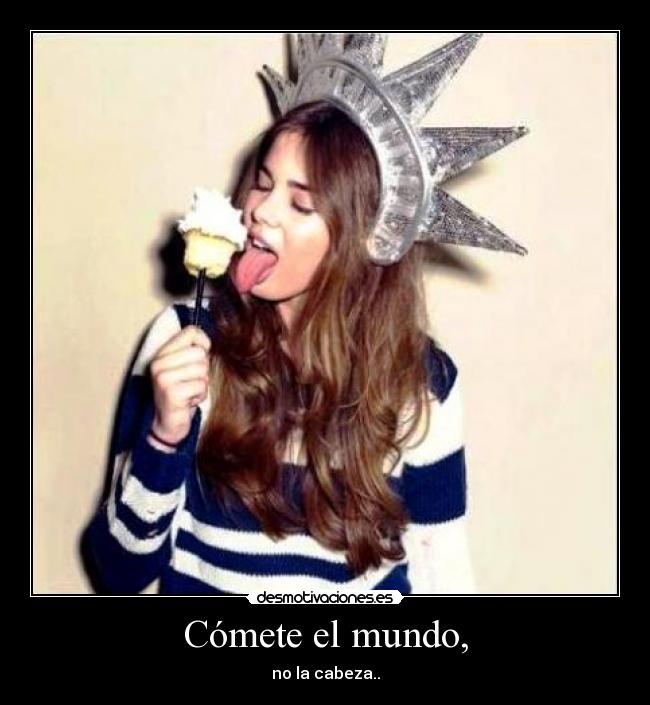 Cómete el mundo, - no la cabeza..
