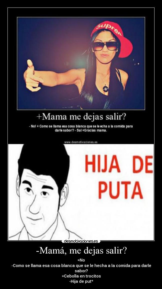 -Mamá, me dejas salir? - =No
-Como se llama esa cosa blanca que se le hecha a la comida para darle sabor?
=Cebolla en trocitos
-Hija de put*