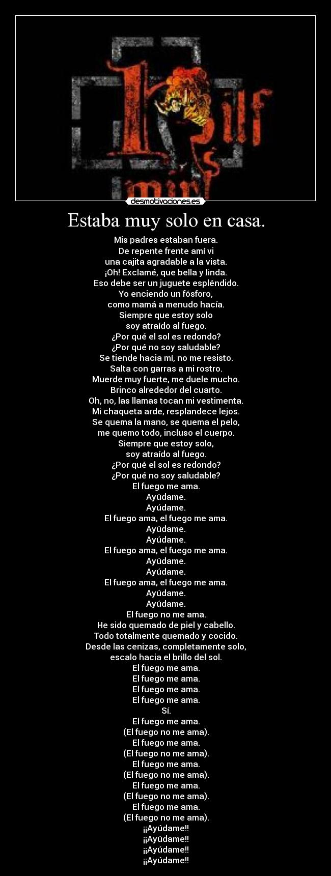 Estaba muy solo en casa. - Mis padres estaban fuera.
De repente frente amí vi
una cajita agradable a la vista.
¡Oh! Exclamé, que bella y linda.
Eso debe ser un juguete espléndido.
Yo enciendo un fósforo,
como mamá a menudo hacía.
Siempre que estoy solo
soy atraído al fuego.
¿Por qué el sol es redondo?
¿Por qué no soy saludable?
Se tiende hacia mí, no me resisto.
Salta con garras a mi rostro.
Muerde muy fuerte, me duele mucho.
Brinco alrededor del cuarto.
Oh, no, las llamas tocan mi vestimenta.
Mi chaqueta arde, resplandece lejos.
Se quema la mano, se quema el pelo,
me quemo todo, incluso el cuerpo.
Siempre que estoy solo,
soy atraído al fuego.
¿Por qué el sol es redondo?
¿Por qué no soy saludable?
El fuego me ama.
Ayúdame.
Ayúdame.
El fuego ama, el fuego me ama.
Ayúdame.
Ayúdame.
El fuego ama, el fuego me ama.
Ayúdame.
Ayúdame.
El fuego ama, el fuego me ama.
Ayúdame.
Ayúdame.
El fuego no me ama.
He sido quemado de piel y cabello.
Todo totalmente quemado y cocido.
Desde las cenizas, completamente solo,
escalo hacia el brillo del sol.
El fuego me ama.
El fuego me ama.
El fuego me ama.
El fuego me ama.
Sí.
El fuego me ama.
(El fuego no me ama).
El fuego me ama.
(El fuego no me ama).
El fuego me ama.
(El fuego no me ama).
El fuego me ama.
(El fuego no me ama).
El fuego me ama.
(El fuego no me ama).
¡¡Ayúdame!!
¡¡Ayúdame!!
¡¡Ayúdame!!
¡¡Ayúdame!!