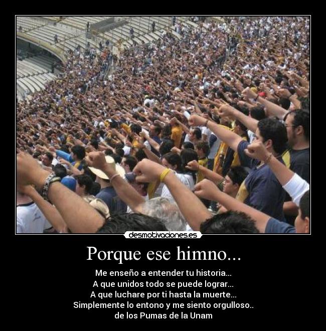 Porque ese himno... - Me enseño a entender tu historia...
A que unidos todo se puede lograr...
A que luchare por ti hasta la muerte...
Simplemente lo entono y me siento orgulloso..
de los Pumas de la Unam