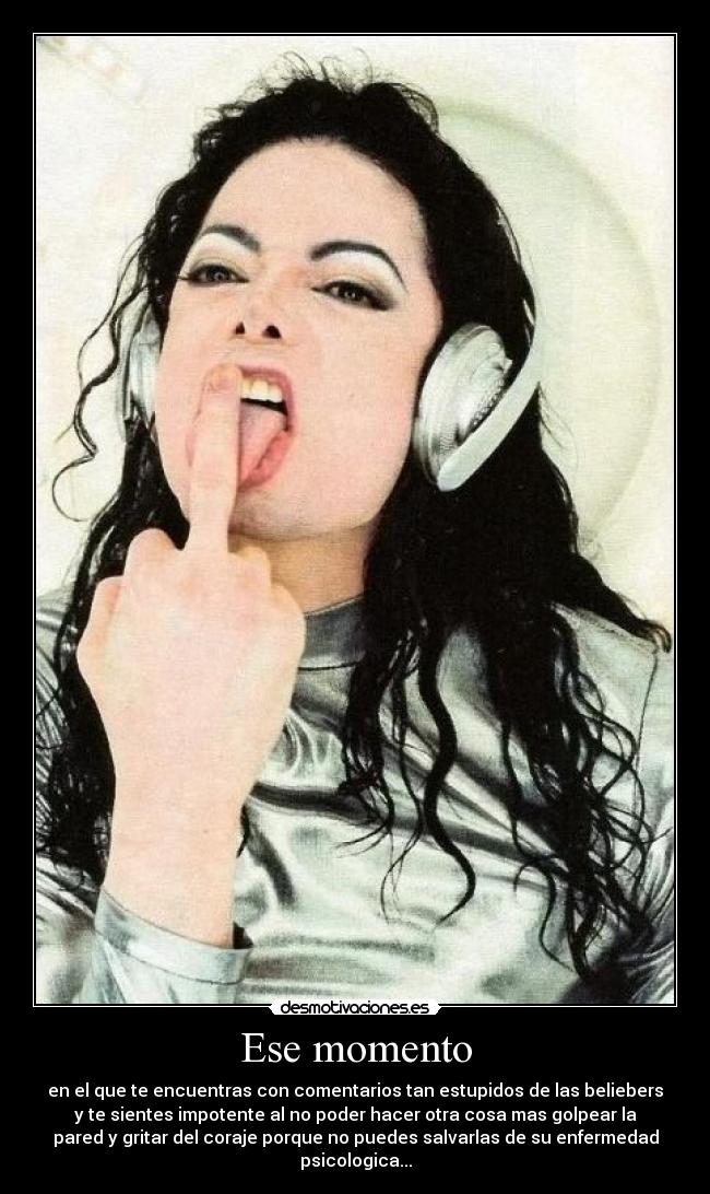 Ese momento - en el que te encuentras con comentarios tan estupidos de las beliebers
y te sientes impotente al no poder hacer otra cosa mas golpear la
pared y gritar del coraje porque no puedes salvarlas de su enfermedad
psicologica...