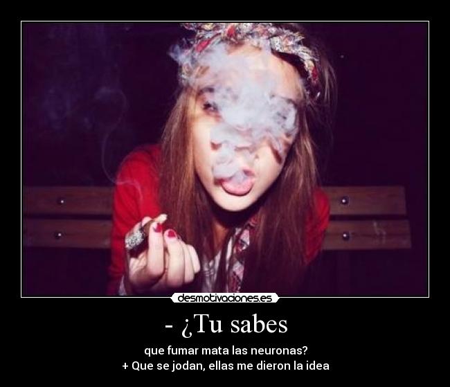 - ¿Tu sabes - que fumar mata las neuronas?
+ Que se jodan, ellas me dieron la idea