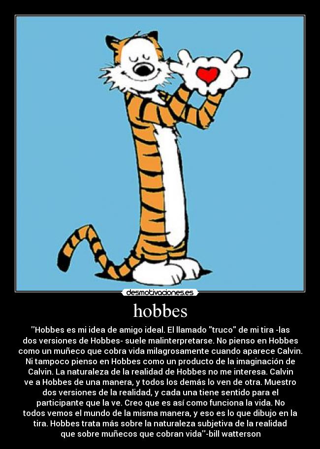 hobbes - Hobbes es mi idea de amigo ideal. El llamado truco de mi tira -las
dos versiones de Hobbes- suele malinterpretarse. No pienso en Hobbes
como un muñeco que cobra vida milagrosamente cuando aparece Calvin.
Ni tampoco pienso en Hobbes como un producto de la imaginación de
Calvin. La naturaleza de la realidad de Hobbes no me interesa. Calvin
ve a Hobbes de una manera, y todos los demás lo ven de otra. Muestro
dos versiones de la realidad, y cada una tiene sentido para el
participante que la ve. Creo que es así como funciona la vida. No
todos vemos el mundo de la misma manera, y eso es lo que dibujo en la
tira. Hobbes trata más sobre la naturaleza subjetiva de la realidad
que sobre muñecos que cobran vida-bill watterson