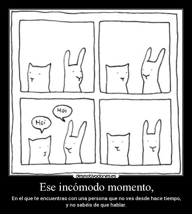 Ese incómodo momento, - En el que te encuentras con una persona que no ves desde hace tiempo,
y no sabéis de que hablar.