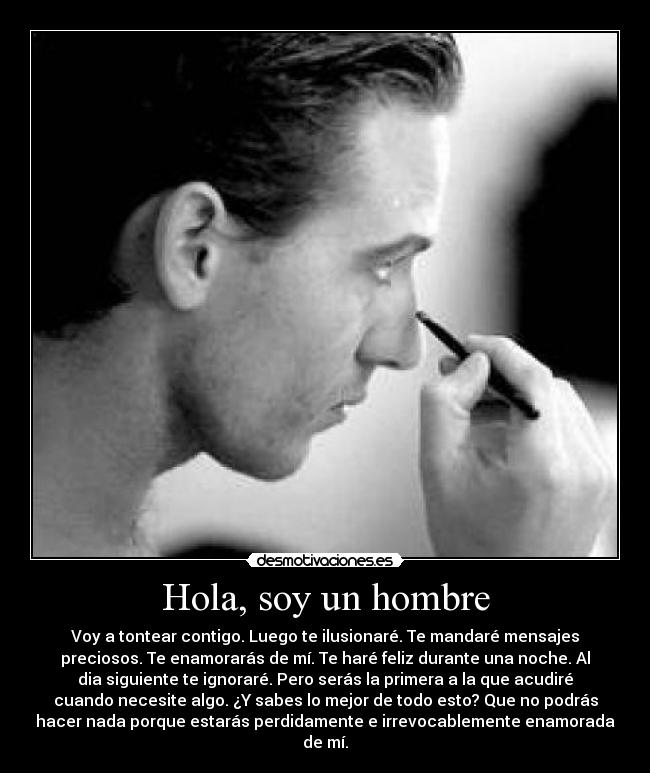 Hola, soy un hombre - Voy a tontear contigo. Luego te ilusionaré. Te mandaré mensajes
preciosos. Te enamorarás de mí. Te haré feliz durante una noche. Al
dia siguiente te ignoraré. Pero serás la primera a la que acudiré
cuando necesite algo. ¿Y sabes lo mejor de todo esto? Que no podrás
hacer nada porque estarás perdidamente e irrevocablemente enamorada
de mí.