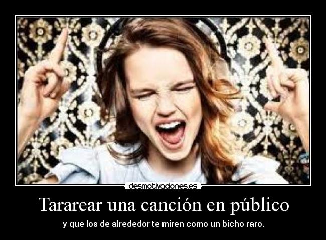 Tararear una canción en público - y que los de alrededor te miren como un bicho raro.