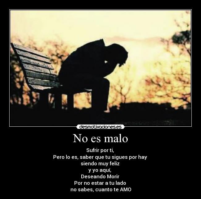 No es malo - Sufrir por ti,
Pero lo es, saber que tu sigues por hay
siendo muy feliz
y yo aquí,
Deseando Morir
Por no estar a tu lado
no sabes, cuanto te AMO