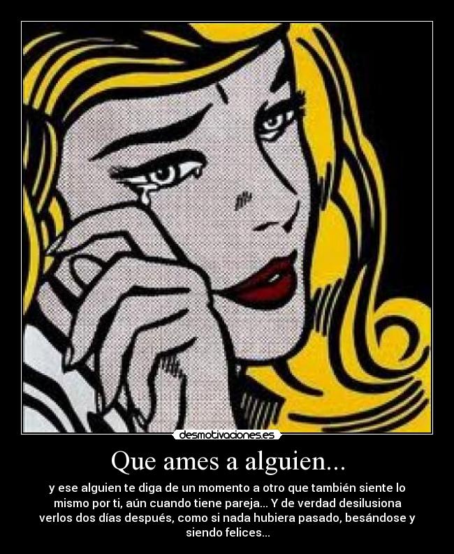 Que ames a alguien... - y ese alguien te diga de un momento a otro que también siente lo
mismo por ti, aún cuando tiene pareja... Y de verdad desilusiona
verlos dos días después, como si nada hubiera pasado, besándose y
siendo felices...