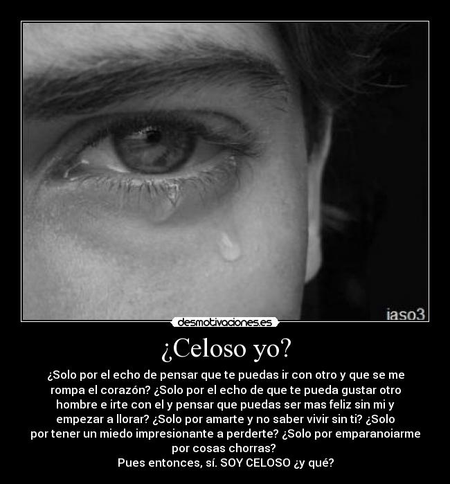 ¿Celoso yo? - ¿Solo por el echo de pensar que te puedas ir con otro y que se me
rompa el corazón? ¿Solo por el echo de que te pueda gustar otro
hombre e irte con el y pensar que puedas ser mas feliz sin mi y
empezar a llorar? ¿Solo por amarte y no saber vivir sin ti? ¿Solo
por tener un miedo impresionante a perderte? ¿Solo por emparanoiarme
por cosas chorras? 
Pues entonces, sí. SOY CELOSO ¿y qué?