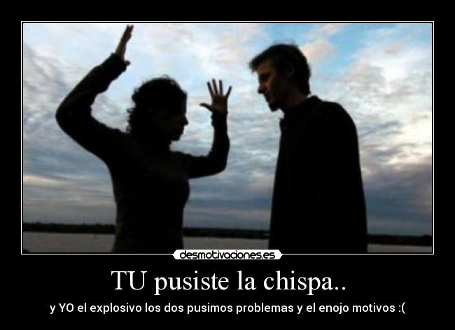 TU pusiste la chispa.. - y YO el explosivo los dos pusimos problemas y el enojo motivos :(
