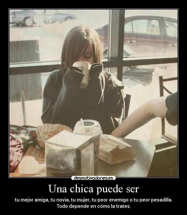 Una chica puede ser - tu mejor amiga, tu novia, tu mujer, tu peor enemigo o tu peor pesadilla.
Todo depende en cómo la trates.