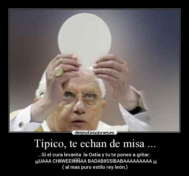 Típico, te echan de misa ... - ...Si el cura levanta la Ostia y tu te pones a gritar:
¡¡¡UAAA CHIIWEEIIÑÑAA BADABIISSIBABAAAAAAAAA ¡¡¡
( al mas puro estilo rey león.)