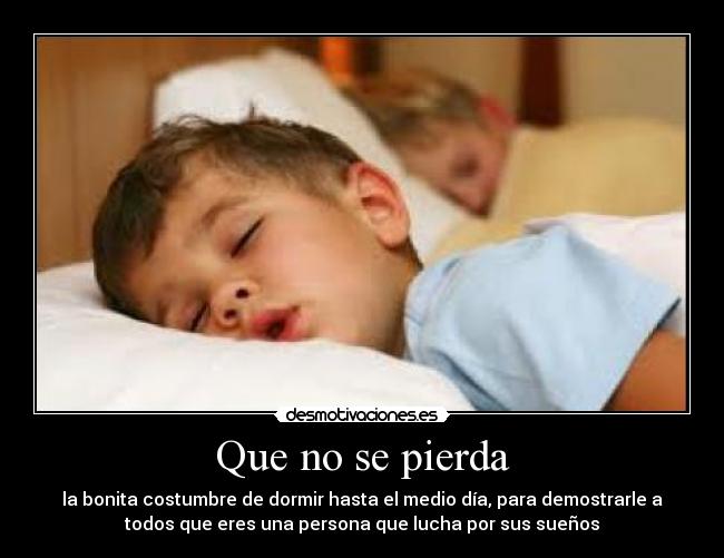 Que no se pierda - la bonita costumbre de dormir hasta el medio día, para demostrarle a
todos que eres una persona que lucha por sus sueños