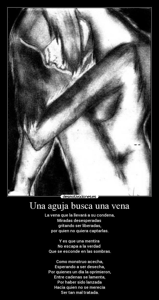 Una aguja busca una vena - La vena que la llevará a su condena,
Miradas desesperadas
gritando ser liberadas,
por quien no quiera captarlas.
Y es que una mentira
No escapa a la verdad
Que se esconde en las sombras.
Como monstruo acecha,
Esperando a ser desecha,
Por quienes un día la oprimieron,
Entre cadenas se lamenta,
Por haber sido lanzada
Hacia quien no se merecía
Ser tan mal tratada.