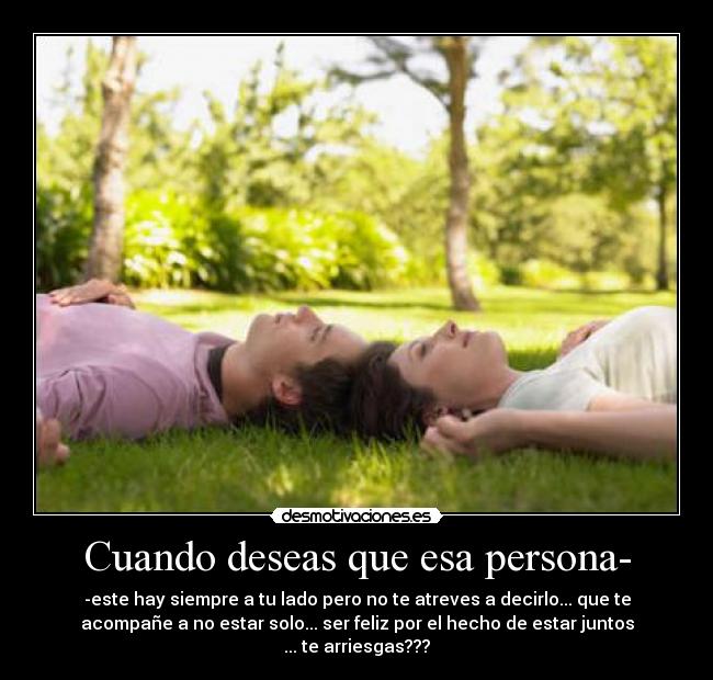 Cuando deseas que esa persona- - -este hay siempre a tu lado pero no te atreves a decirlo... que te
acompañe a no estar solo... ser feliz por el hecho de estar juntos
... te arriesgas???