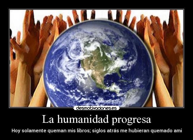 La humanidad progresa - Hoy solamente queman mis libros; siglos atrás me hubieran quemado ami