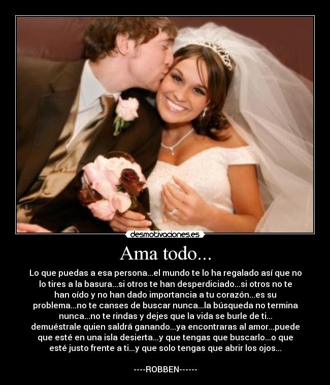 Ama todo... - Lo que puedas a esa persona...el mundo te lo ha regalado así que no
lo tires a la basura...si otros te han desperdiciado...si otros no te
han oído y no han dado importancia a tu corazón...es su
problema...no te canses de buscar nunca...la búsqueda no termina
nunca...no te rindas y dejes que la vida se burle de ti...
demuéstrale quien saldrá ganando...ya encontraras al amor...puede
que esté en una isla desierta...y que tengas que buscarlo...o que
esté justo frente a ti...y que solo tengas que abrir los ojos...
----ROBBEN------
