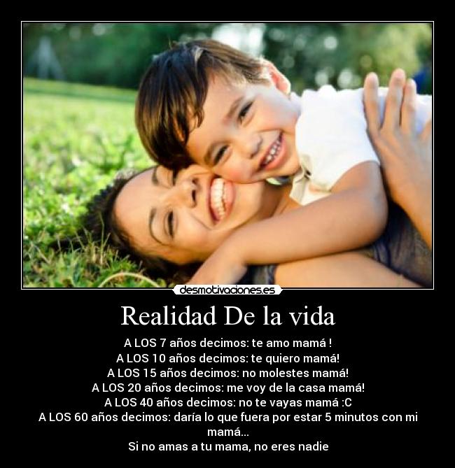 Realidad De la vida - A LOS 7 años decimos: te amo mamá♥!
A LOS 10 años decimos: te quiero mamá!
A LOS 15 años decimos: no molestes mamá!
A LOS 20 años decimos: me voy de la casa mamá!
A LOS 40 años decimos: no te vayas mamá :C
A LOS 60 años decimos: daría lo que fuera por estar 5 minutos con mi mamá...
Si no amas a tu mama, no eres nadie