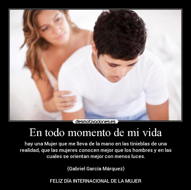 En todo momento de mi vida - hay una Mujer que me lleva de la mano en las tinieblas de una
realidad, que las mujeres conocen mejor que los hombres y en las
cuales se orientan mejor con menos luces.
(Gabriel García Márquez)
FELIZ DÍA INTERNACIONAL DE LA MUJER