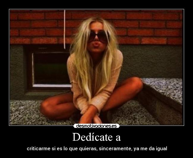 Dedícate a - criticarme si es lo que quieras, sinceramente, ya me da igual