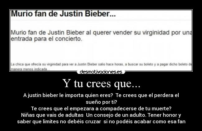 Y tu crees que... - A justin bieber le importa quien eres?  Te crees que el perdera el
sueño por ti?
Te crees que el empezara a compadecerse de tu muerte?
Niñas que vais de adultas  Un consejo de un adulto. Tener honor y
saber que limites no debéis cruzar  si no podéis acabar como esa fan