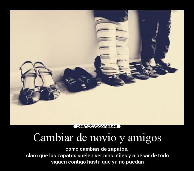 Cambiar de novio y amigos - como cambias de zapatos..
claro que los zapatos suelen ser mas útiles y a pesar de todo
siguen contigo hasta que ya no puedan