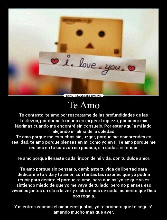 Te Amo - Te contesto; te amo por rescatarme de las profundidades de las
tristezas, por darme tu mano en mi peor tropiezo, por secar mis
lágrimas cuando me encontré sin consuelo. Por estar aquí a mi lado,
alejando mi alma de la soledad.
Te amo porque me escuchas sin juzgar, porque me comprendes en
realidad, te amo porque piensas en mí como yo en ti. Te amo porque me
recibes en tu corazón sin pasado, sin dudas, ni rencor.
Te amo porque llenaste cada rincón de mi vida, con tu dulce amor.
Te amo porque sin pensarlo, cambiaste tu vida de libertad para
dedicarme tu vida y tu amor; son tantas las razones que yo podría
reunir para decirte el porque te amo, pero aun así yo se que vives
sintiendo miedo de que yo me vaya de tu lado, pero no pienses eso
vivamos juntos un día a la vez y disfrutemos de cada momento que Dios
nos regala.
Y mientras veamos el amanecer juntos, yo te prometo que te seguiré
amando mucho más que ayer.