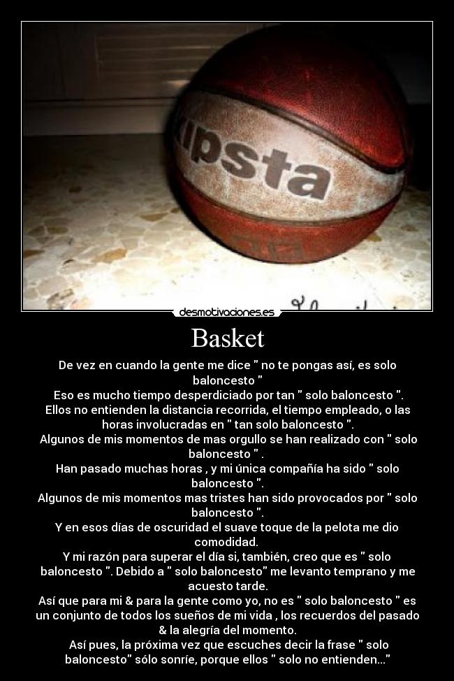 Basket - De vez en cuando la gente me dice  no te pongas así, es solo
baloncesto 
 Eso es mucho tiempo desperdiciado por tan  solo baloncesto .
Ellos no entienden la distancia recorrida, el tiempo empleado, o las
horas involucradas en  tan solo baloncesto .
 Algunos de mis momentos de mas orgullo se han realizado con  solo
baloncesto  . 
Han pasado muchas horas , y mi única compañía ha sido  solo
baloncesto .
Algunos de mis momentos mas tristes han sido provocados por  solo
baloncesto .
Y en esos días de oscuridad el suave toque de la pelota me dio
comodidad. 
Y mi razón para superar el día si, también, creo que es  solo
baloncesto . Debido a  solo baloncesto me levanto temprano y me
acuesto tarde.
Así que para mi & para la gente como yo, no es  solo baloncesto  es
un conjunto de todos los sueños de mi vida , los recuerdos del pasado
& la alegría del momento.
 Así pues, la próxima vez que escuches decir la frase  solo
baloncesto sólo sonríe, porque ellos  solo no entienden...
