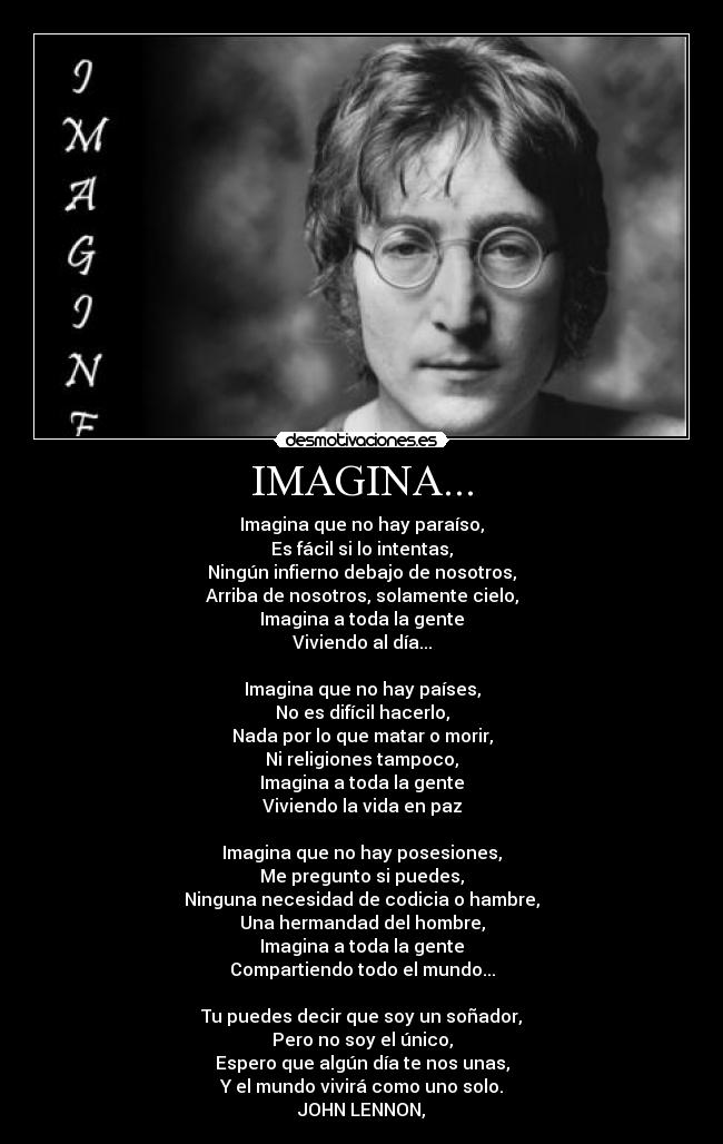 IMAGINA... - Imagina que no hay paraíso,
Es fácil si lo intentas,
Ningún infierno debajo de nosotros,
Arriba de nosotros, solamente cielo,
Imagina a toda la gente
Viviendo al día...

Imagina que no hay países,
No es difícil hacerlo,
Nada por lo que matar o morir,
Ni religiones tampoco,
Imagina a toda la gente
Viviendo la vida en paz

Imagina que no hay posesiones,
Me pregunto si puedes,
Ninguna necesidad de codicia o hambre,
Una hermandad del hombre,
Imagina a toda la gente
Compartiendo todo el mundo...

Tu puedes decir que soy un soñador,
Pero no soy el único,
Espero que algún día te nos unas,
Y el mundo vivirá como uno solo.
JOHN LENNON,