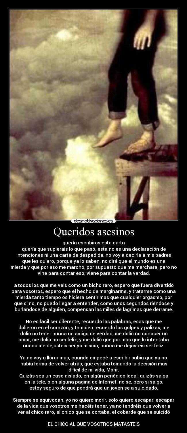Queridos asesinos - quería escribiros esta carta
quería que supierais lo que pasó, esta no es una declaración de
intenciones ni una carta de despedida, no voy a decirle a mis padres
que les quiero, porque ya lo saben, no diré que el mundo es una
mierda y que por eso me marcho, por supuesto que me marchare, pero no
vine para contar eso, viene para contar la verdad.
a todos los que me veis como un bicho raro, espero que fuera divertido
para vosotros, espero que el hecho de marginarme, y tratarme como una
mierda tanto tiempo os hiciera sentir mas que cualquier orgasmo, por
que si no, no puedo llegar a entender, como unos segundos riéndose y
burlándose de alguien, compensan las miles de lagrimas que derramé.
No es fácil ser diferente, recuerdo las palabras, esas que me
dolieron en el corazón, y también recuerdo los golpes y palizas, me
dolió no tener nunca un amigo de verdad, me dolió no conocer un
amor, me dolió no ser feliz, y me dolió que por mas que lo intentaba
nunca me dejasteis ser yo mismo, nunca me dejasteis ser feliz.
Ya no voy a llorar mas, cuando empecé a escribir sabia que ya no
había forma de volver atrás, que estaba tomando la decisión mas
difícil de mi vida, Morir.
Quizás sea un caso aislado, en algún periódico local, quizás salga
en la tele, o en alguna pagina de Internet, no se, pero si salgo,
estoy seguro de que pondrá que un joven se a suicidado.
Siempre se equivocan, yo no quiero morir, solo quiero escapar, escapar
de la vida que vosotros me hacéis tener, ya no tendréis que volver a
ver al chico raro, el chico que se cortaba, el cobarde que se suicidó
EL CHICO AL QUE VOSOTROS MATASTEIS