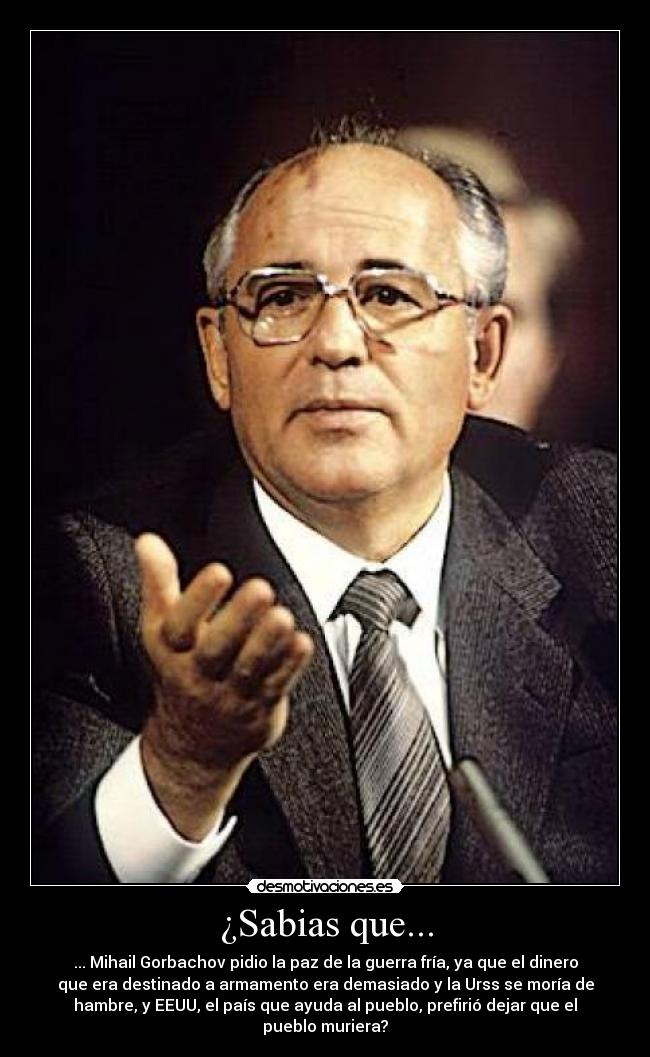 ¿Sabias que... - ... Mihail Gorbachov pidio la paz de la guerra fría, ya que el dinero
que era destinado a armamento era demasiado y la Urss se moría de
hambre, y EEUU, el país que ayuda al pueblo, prefirió dejar que el
pueblo muriera?