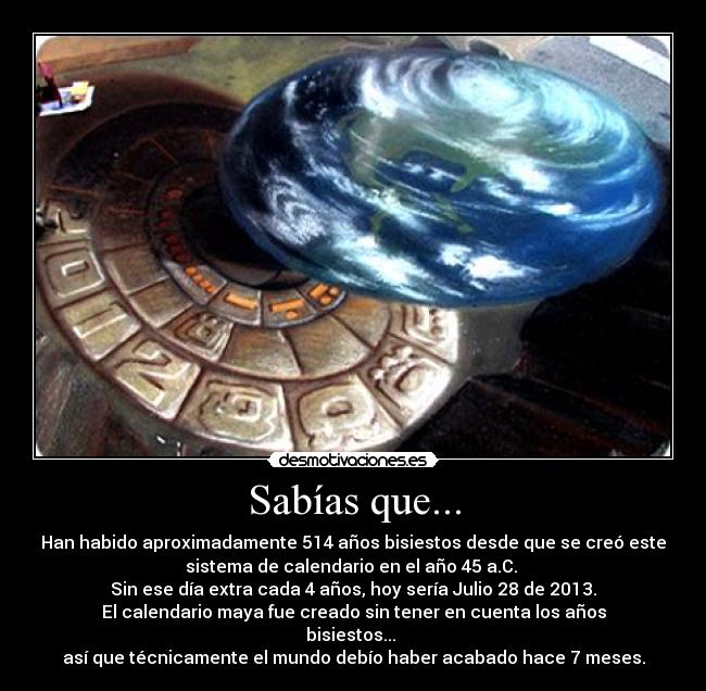 Sabías que... - Han habido aproximadamente 514 años bisiestos desde que se creó este
sistema de calendario en el año 45 a.C.
Sin ese día extra cada 4 años, hoy sería Julio 28 de 2013.
El calendario maya fue creado sin tener en cuenta los años
bisiestos...
así que técnicamente el mundo debío haber acabado hace 7 meses.