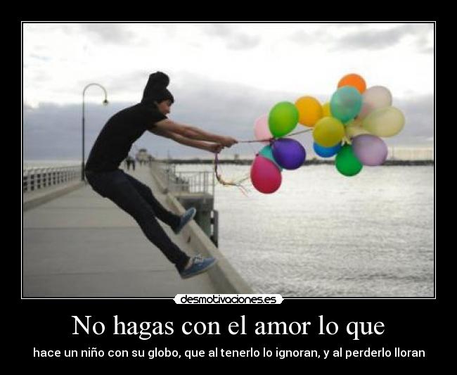 No hagas con el amor lo que - hace un niño con su globo, que al tenerlo lo ignoran, y al perderlo lloran
