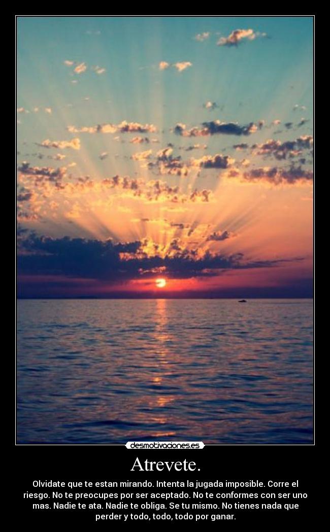 Atrevete. - Olvidate que te estan mirando. Intenta la jugada imposible. Corre el
riesgo. No te preocupes por ser aceptado. No te conformes con ser uno
mas. Nadie te ata. Nadie te obliga. Se tu mismo. No tienes nada que
perder y todo, todo, todo por ganar.
