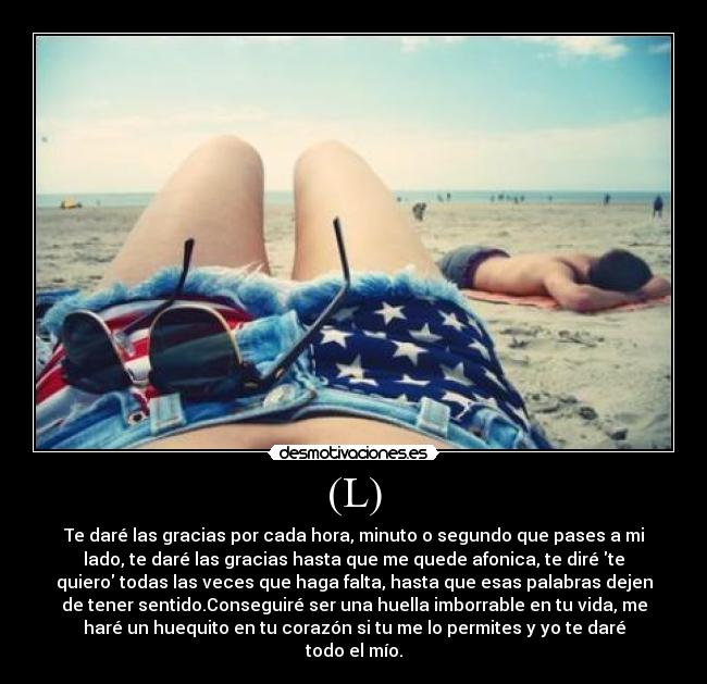 (L) - Te daré las gracias por cada hora, minuto o segundo que pases a mi
lado, te daré las gracias hasta que me quede afonica, te diré te
quiero todas las veces que haga falta, hasta que esas palabras dejen
de tener sentido.Conseguiré ser una huella imborrable en tu vida, me
haré un huequito en tu corazón si tu me lo permites y yo te daré
todo el mío.