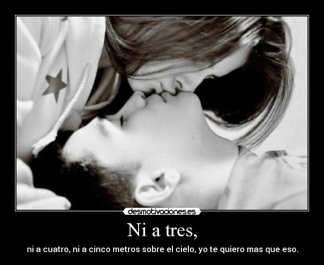 Ni a tres, - ni a cuatro, ni a cinco metros sobre el cielo, yo te quiero mas que eso.