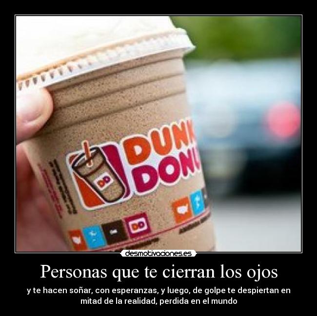Personas que te cierran los ojos - y te hacen soñar, con esperanzas, y luego, de golpe te despiertan en
mitad de la realidad, perdida en el mundo