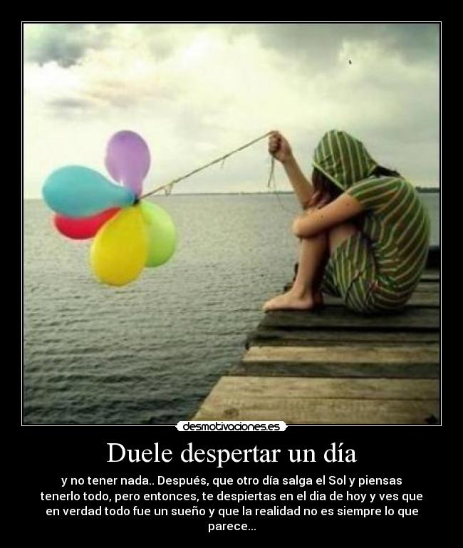 Duele despertar un día - y no tener nada.. Después, que otro día salga el Sol y piensas
tenerlo todo, pero entonces, te despiertas en el dia de hoy y ves que
en verdad todo fue un sueño y que la realidad no es siempre lo que
parece...